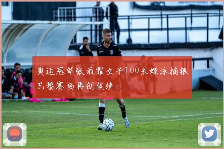 奥运冠军张雨霏女子100米蝶泳摘银巴黎赛场再创佳绩